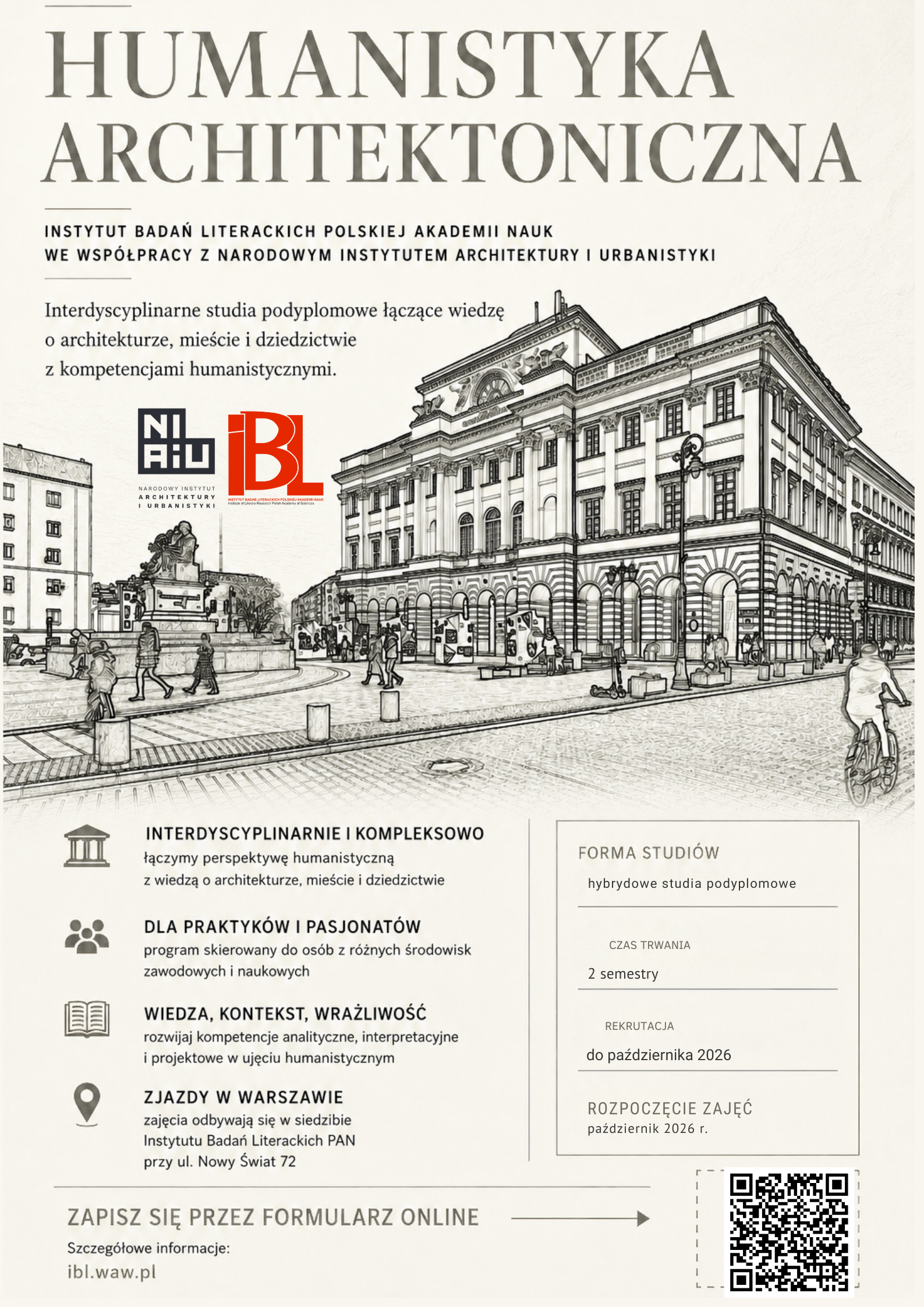 HUMANISTYKA ARCHITEKTONICZNA INSTYTUT BADAŃ LITERACKICH POLSKIEJ AKADEMII NAUK WE WSPÓŁPRACY Z NARODOWYM INSTYTUTEM ARCHITEKTURY I URBANISTYKI Interdyscyplinarne studia podyplomowe łączące wiedzę o architekturze, mieście i dziedzictwie z kompetencjami humanistycznymi. INTERDYSCYPLINARNIE I KOMPLEKSOWO Łączymy perspektywę humanistyczną z wiedzą o architekturze, mieście i dziedzictwie. DLA PRAKTYKÓW I PASJONATÓW Program skierowany do osób z różnych środowisk zawodowych i naukowych. WIEDZA, KONTEKST, WRAŻLIWOŚĆ Rozwijaj kompetencje analityczne, interpretacyjne i projektowe w ujęciu humanistycznym. ZJAZDY W WARSZAWIE Zajęcia odbywają się w siedzibie Instytutu Badań Literackich PAN przy ul. Nowy Świat 72. FORMA STUDIÓW hybrydowe studia podyplomowe CZAS TRWANIA 2 semestry REKRUTACJA do października 2026 ROZPOCZĘCIE ZAJĘĆ październik 2026 r. ZAPISZ SIĘ PRZEZ FORMULARZ ONLINE Szczegółowe informacje: ibl.waw.pl