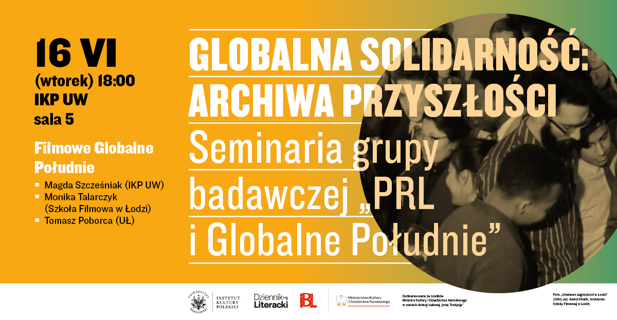 16 VI (wtorek) 18:00 IKP UW sala 5 Filmowe Globalne Południe Magda Szczęśniak (IKP UW) Monika Talarczyk (Szkoła Filmowa w Łodzi) Tomasz Poborca (UŁ) GLOBALNA SOLIDARNOŚĆ: ARCHIWA PRZYSZŁOŚCI Seminaria grupy badawczej „PRL i Globalne Południe” Logotypy na dole: Uniwersytet Warszawski Instytut Kultury Polskiej Dziennik Literacki BL Ministerstwo Kultury i Dziedzictwa Narodowego Dofinansowano ze środków Ministra Kultury i Dziedzictwa Narodowego w ramach programu „Inne Tradycje” Mały napis w prawym dolnym rogu: Foto: Studenci zagraniczni w Łodzi (1961) reż. Abdul Khaliq, Archiwum Szkoły Filmowej w Łodzi.